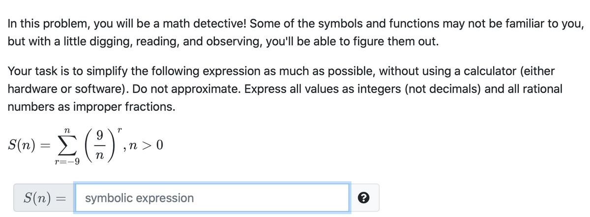 In this problem, you will be a math detective! Some of the symbols and functions may not be familiar to you,
but with a little digging, reading, and observing, you'll be able to figure them out.
Your task is to simplify the following expression as much as possible, without using a calculator (either
hardware or software). Do not approximate. Express all values as integers (not decimals) and all rational
numbers as improper fractions.
n
r
Σ
9.
,n > 0
S(n)
r=-9
S(n) =
symbolic expression
