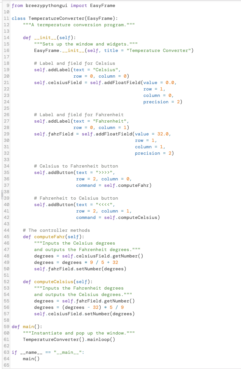 9 from breezypythongui import EasyFrame
10
11 class TemperatureConverter(EasyFrame):
12
""A termperature conversion program."""
II II II
13
def -_init__(self):
"I"Sets up the window and widgets."""
EasyFrame._init_-(self, title = "Temperature Converter")
14
15
II IIII
16
17
18
# Label and field for Celsius
self.addLabel(text = "Celsius",
19
20
row = 0, column = 0)
21
self.celsiusField = self.addFloatField(value = 0.0,
22
row = 1,
column = Ø,
23
24
precision = 2)
25
# Label and field for Fahrenheit
self.addLabel(text = "Fahrenheit",
26
27
28
row = 0, column = 1)
29
self.fahrField = self.addFloatField(value = 32.0,
30
row = 1,
31
column = 1,
32
precision = 2)
33
# Celsius to Fahrenheit button
self.addButton(text = ">>>>",
34
35
row = 2, column = 0,
command = self.computeFahr)
36
37
38
39
# Fahrenheit to Celsius button
40
self.addButton(text = "<«««",
41
row = 2, column = 1,
42
command = self.computeCelsius)
43
44
# The controller methods
def computeFahr(self):
"I"Inputs the Celsius degrees
45
46
and outputs the Fahrenheit degrees."""
degrees = self.celsiusField.getNumber()
degrees = degrees * 9 / 5 + 32
self.fahrField.setNumber(degrees)
47
II II II
48
49
50
51
def computeCelsius(self):
II"Inputs the Fahrenheit degrees
52
53
and outputs the Celsius degrees."""
degrees = self.fahrField.getNumber()
degrees = (degrees - 32) * 5 / 9
self.celsiusField.setNumber(degrees)
54
II II II
55
56
57
58
59 def main():
60
III"Instantiate and pop up the window."""
II II II
61
TemperatureConverter ().mainloop()
62
"_main__":
63 if --name_-
main()
==
64
65
