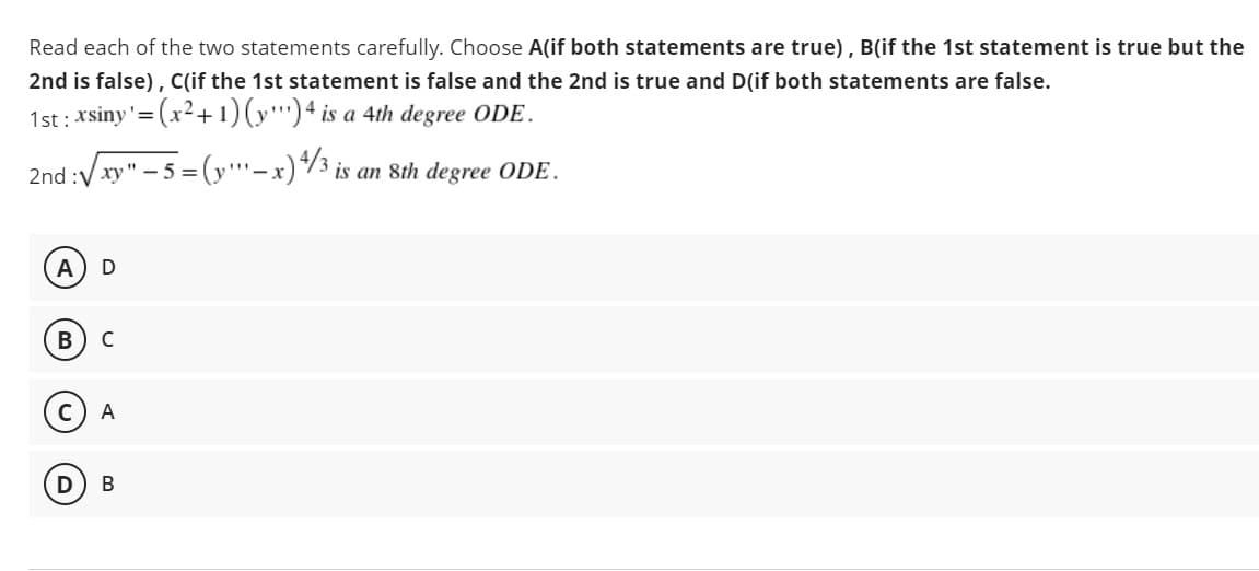 Read each of the two statements carefully. Choose A(if both statements are true), B(if the 1st statement is true but the
2nd is false), Clif the 1st statement is false and the 2nd is true and D(if both statements are false.
1st : xsiny'=(x2+1)(y"')4 is a 4th degree ODE.
2nd :V xy" - 5 =
(y'
– x)/3 is an 8th degree ODE.
A
C
C
А
B
