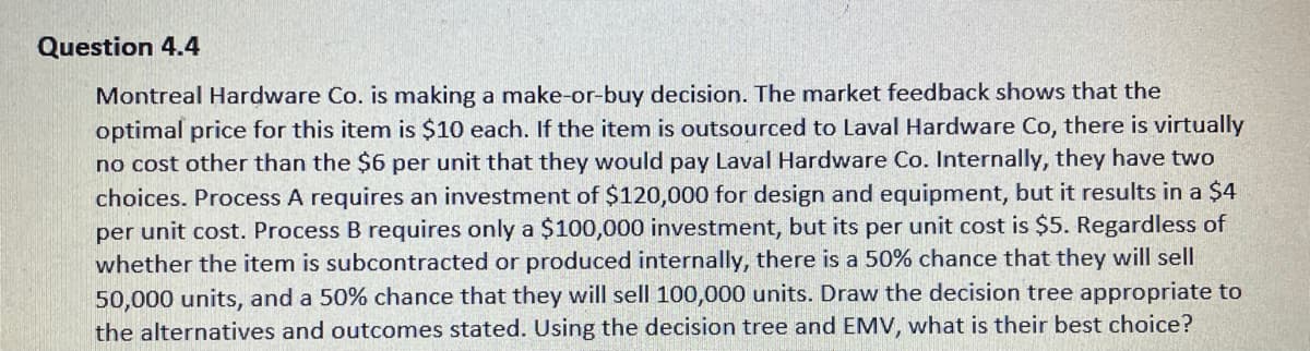 Question 4.4
Montreal Hardware Co. is making a make-or-buy decision. The market feedback shows that the
optimal price for this item is $10 each. If the item is outsourced to Laval Hardware Co, there is virtually
no cost other than the $6 per unit that they would pay Laval Hardware Co. Internally, they have two
choices. Process A requires an investment of $120,000 for design and equipment, but it results in a $4
per unit cost. Process B requires only a $100,000 investment, but its per unit cost is $5. Regardless of
whether the item is subcontracted or produced internally, there is a 50% chance that they will sell
50,000 units, and a 50% chance that they will sell 100,000 units. Draw the decision tree appropriate to
the alternatives and outcomes stated. Using the decision tree and EMV, what is their best choice?
