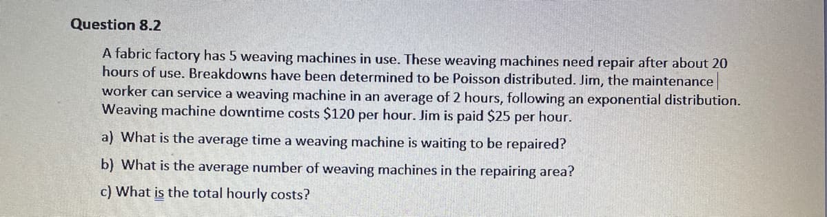 Question 8.2
A fabric factory has 5 weaving machines in use. These weaving machines need repair after about 20
hours of use. Breakdowns have been determined to be Poisson distributed. Jim, the maintenance
worker can service a weaving machine in an average of 2 hours, following an exponential distribution.
Weaving machine downtime costs $120 per hour. Jim is paid $25 per hour.
a) What is the average time a weaving machine is waiting to be repaired?
b) What is the average number of weaving machines in the repairing area?
c) What is the total hourly costs?
