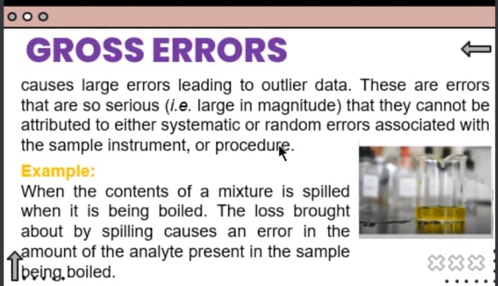 GROSS ERRORS
causes large errors leading to outlier data. These are errors
that are so serious (i.e. large in magnitude) that they cannot be
attributed to either systematic or random errors associated with
the sample instrument, or procedure.
Example:
When the contents of a mixture is spilled
when it is being boiled. The loss brought
about by spilling causes an error in the
amount of the analyte present in the sample
Tpeina
Ubeing, boiled.
