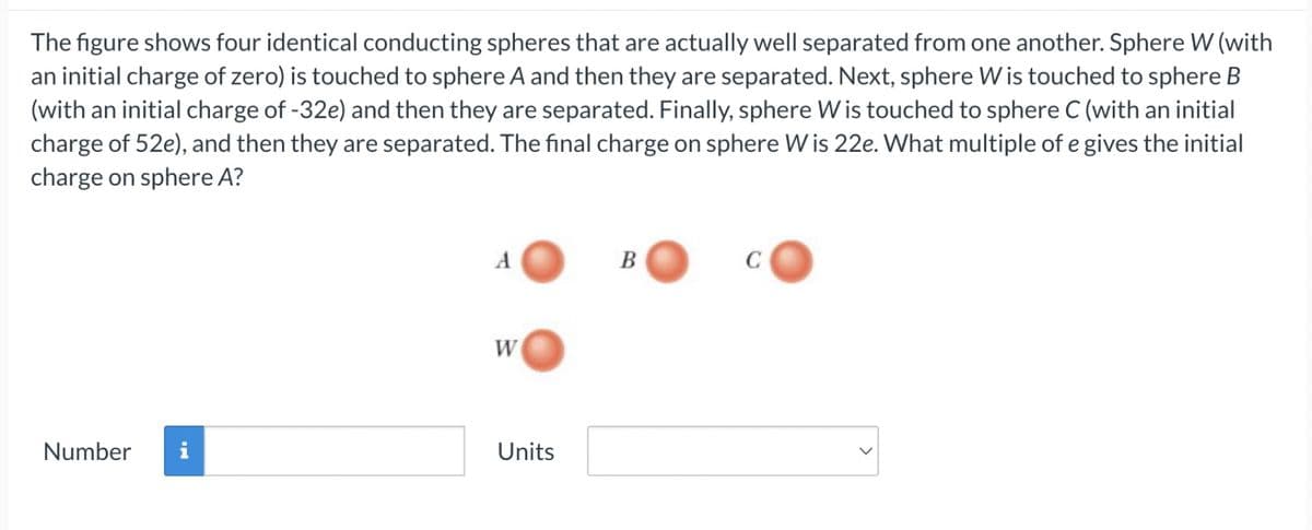 The figure shows four identical conducting spheres that are actually well separated from one another. Sphere W (with
an initial charge of zero) is touched to sphere A and then they are separated. Next, sphere W is touched to sphere B
(with an initial charge of -32e) and then they are separated. Finally, sphere W is touched to sphere C (with an initial
charge of 52e), and then they are separated. The final charge on sphere W is 22e. What multiple of e gives the initial
charge on sphere A?
A
B
W
Number
Units