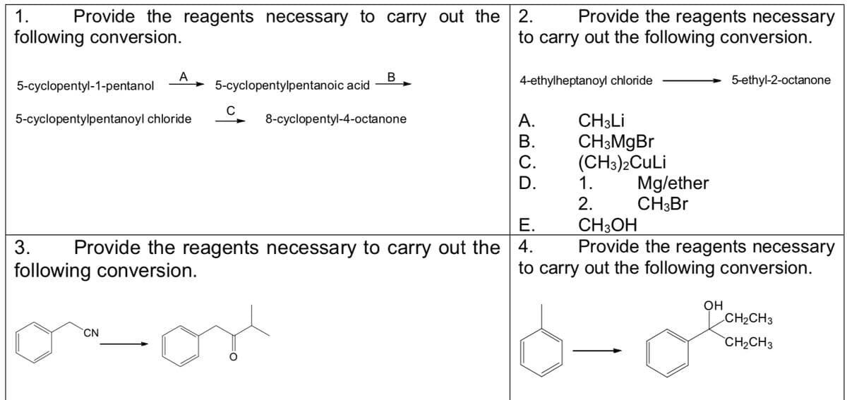1.
Provide the reagents necessary to carry out the 2.
following conversion.
A
5-cyclopentyl-1-pentanol
5-cyclopentylpentanoyl chloride
CN
5-cyclopentylpentanoic acid
C
B
Provide the reagents necessary
to carry out the following conversion.
8-cyclopentyl-4-octanone
4-ethylheptanoyl chloride
ABCD
A.
B.
C.
D.
E.
3. Provide the reagents necessary to carry out the 4.
following conversion.
CH3Li
CH3MgBr
(CH3)2CuLi
1.
2.
Mg/ether
CH3Br
5-ethyl-2-octanone
CH3OH
Provide the reagents necessary
to carry out the following conversion.
OH
CH₂CH3
CH₂CH3