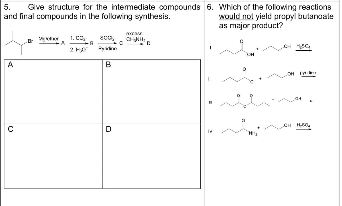 5. Give structure for the intermediate compounds
and final compounds in the following synthesis.
A
C
Br
Mg/ether
A
1. CO₂
2. H30*
B
SOCI₂
Pyridine
B
D
с
excess
CH3NH2
6. Which of the following reactions
would not yield propyl butanoate
as major product?
||
IV
OH
+
+
NH₂
LOH H₂SO4
OH pyridine
OH
OH H₂SO4