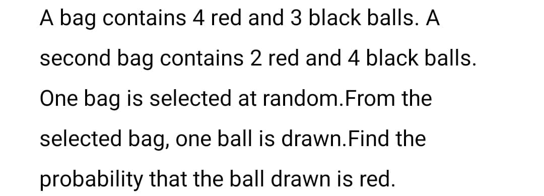 A bag contains 4 red and 3 black balls. A
second bag contains 2 red and 4 black balls.
One bag is selected at random. From the
selected bag, one ball is drawn. Find the
probability that the ball drawn is red.