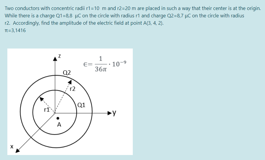Two conductors with concentric radii r1=10 m and r2=20 m are placed in such a way that their center is at the origin.
While there is a charge Q1=8,8 µC on the circle with radius r1 and charge Q2=8,7 µC on the circle with radius
r2. Accordingly, find the amplitude of the electric field at point A(3, 4, 2).
TT=3,1416
1
10-9
E=
36п
Q2
Q1
A
X
