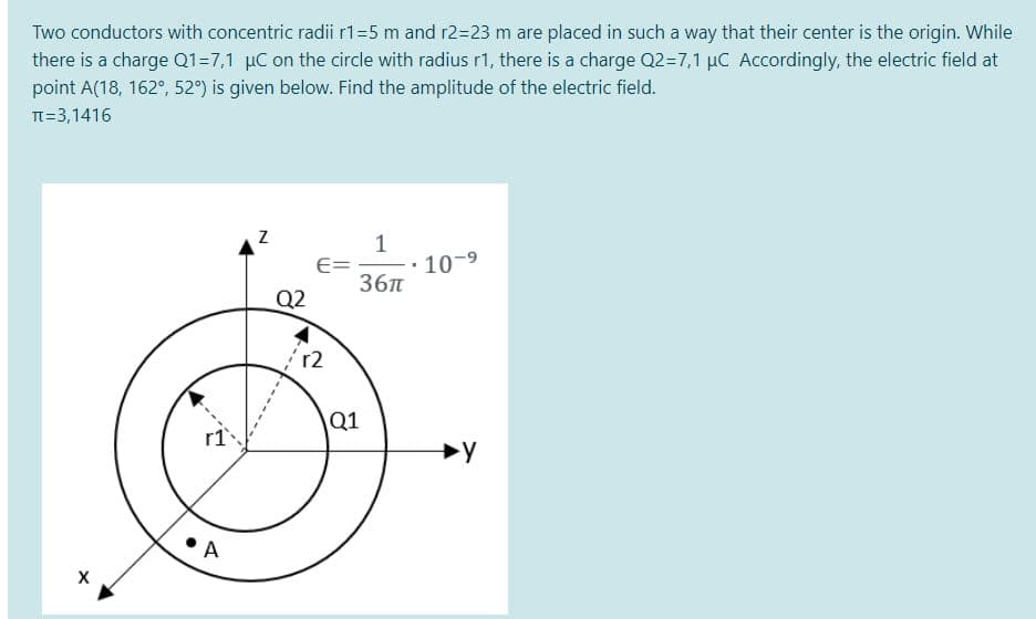 Two conductors with concentric radii r1=5 m and r2=23 m are placed in such a way that their center is the origin. While
there is a charge Q1=7,1 µC on the circle with radius r1, there is a charge Q2=7,1 µC Accordingly, the electric field at
point A(18, 162°, 52°) is given below. Find the amplitude of the electric field.
TT=3,1416
E=
36п
10-9
Q2
r2
Q1
A
X
