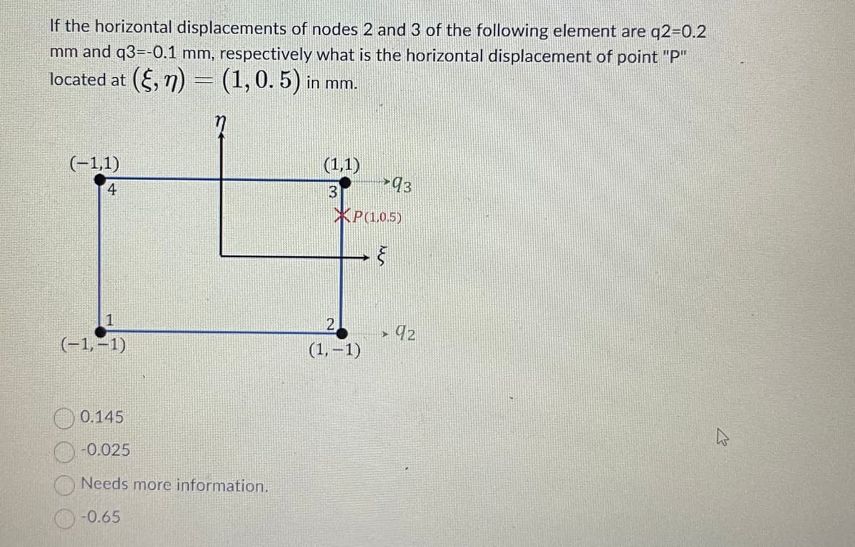 If the horizontal displacements of nodes 2 and 3 of the following element are q2=0.2
mm and q3=-0.1 mm, respectively what is the horizontal displacement of point "P"
located at (§, n) = (1, 0. 5) in mm.
(-1,1)
4
1
(-1,-1)
0.145
-0.025
Needs more information.
-0.65
(1,1)
3
93
XP(1.0.5)
§
2
(1,-1)
92