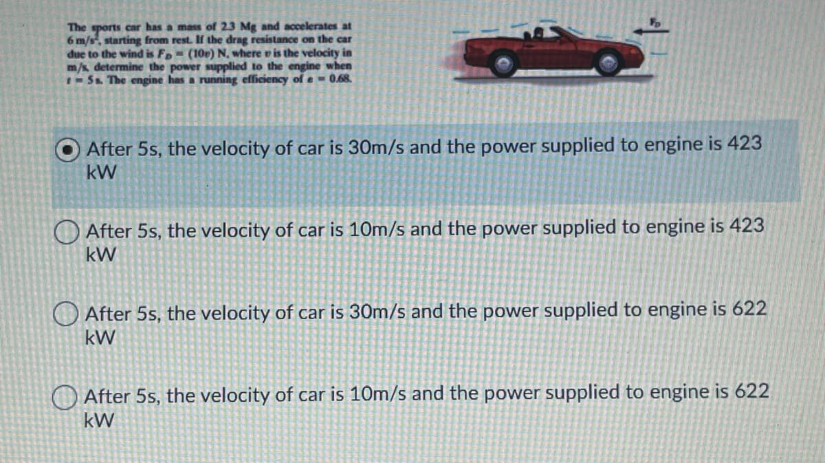 The sports car has a mass of 23 Mg and accelerates at
6 m/s, starting from rest. If the drag resistance on the car
due to the wind is Fp- (10p) N, where v is the velocity in
m/s determine the power supplied to the engine when
-Ss. The engine has a running efficiency of e- 0.68.
After 5s, the velocity of car is 30m/s and the power supplied to engine is 423
kW
O After 5s, the velocity of car is 10m/s and the power supplied to engine is 423
kW
After 5s, the velocity of car is 30m/s and the power supplied to engine is 622
kW
O After 5s, the velocity of car is 10m/s and the power supplied to engine is 622
kW
