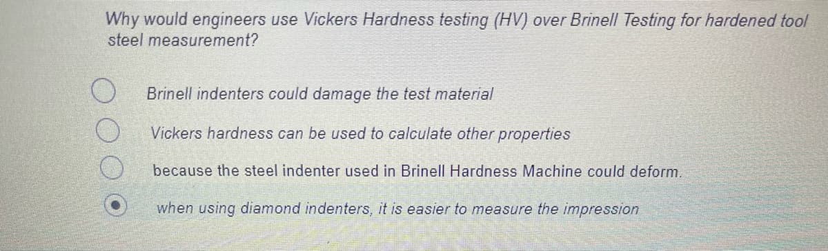 Why would engineers use Vickers Hardness testing (HV) over Brinell Testing for hardened tool
steel measurement?
Brinell indenters could damage the test material
Vickers hardness can be used to calculate other properties
because the steel indenter used in Brinell Hardness Machine could deform
when using diamond indenters, it is easier to measure the impression
