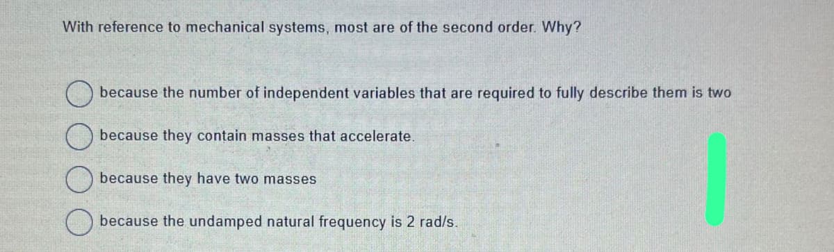 With reference to mechanical systems, most are of the second order. Why?
because the number of independent variables that are required to fully describe them is two
because they contain masses that accelerate.
because they have two masses
because the undamped natural frequency is 2 rad/s.
