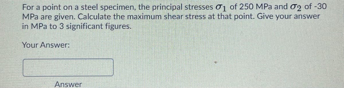 For a point on a steel specimen, the principal stresses o¡ of 250 MPa and o2 of -30
MPa are given. Calculate the maximum shear stress at that point. Give your answer
in MPa to 3 significant figures.
Your Answer:
Answer
