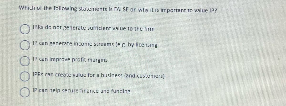Which of the following statements is FALSE on why it is important to value IP?
O
IPRS do not generate sufficient value to the firm
IP can generate income streams (e.g. by licensing
IP can improve profit margins
IPRS can create value for a business (and customers)
IP can help secure finance and funding