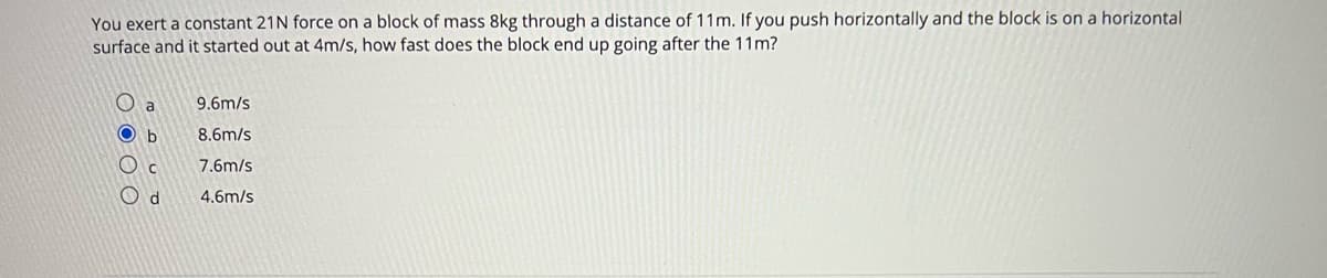 You exert a constant 21N force on a block of mass 8kg through a distance of 11m. If you push horizontally and the block is on a horizontal
surface and it started out at 4m/s, how fast does the block end up going after the 11m?
O a
9.6m/s
O b
8.6m/s
7.6m/s
O d
4.6m/s

