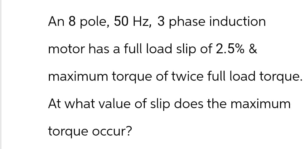 An 8 pole, 50 Hz, 3 phase induction
motor has a full load slip of 2.5% &
maximum torque of twice full load torque.
At what value of slip does the maximum
torque occur?