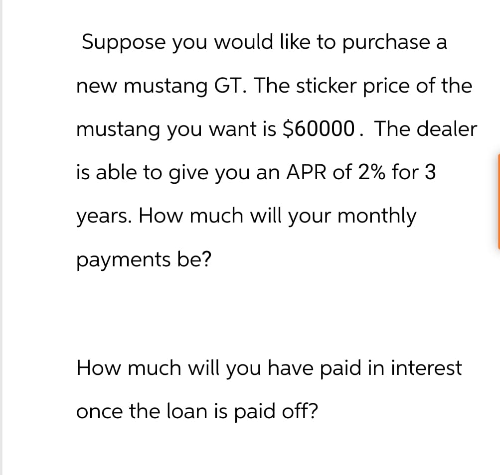 Suppose you would like to purchase a
new mustang GT. The sticker price of the
mustang you want is $60000. The dealer
is able to give you an APR of 2% for 3
years. How much will your monthly
payments be?
How much will you have paid in interest
once the loan is paid off?