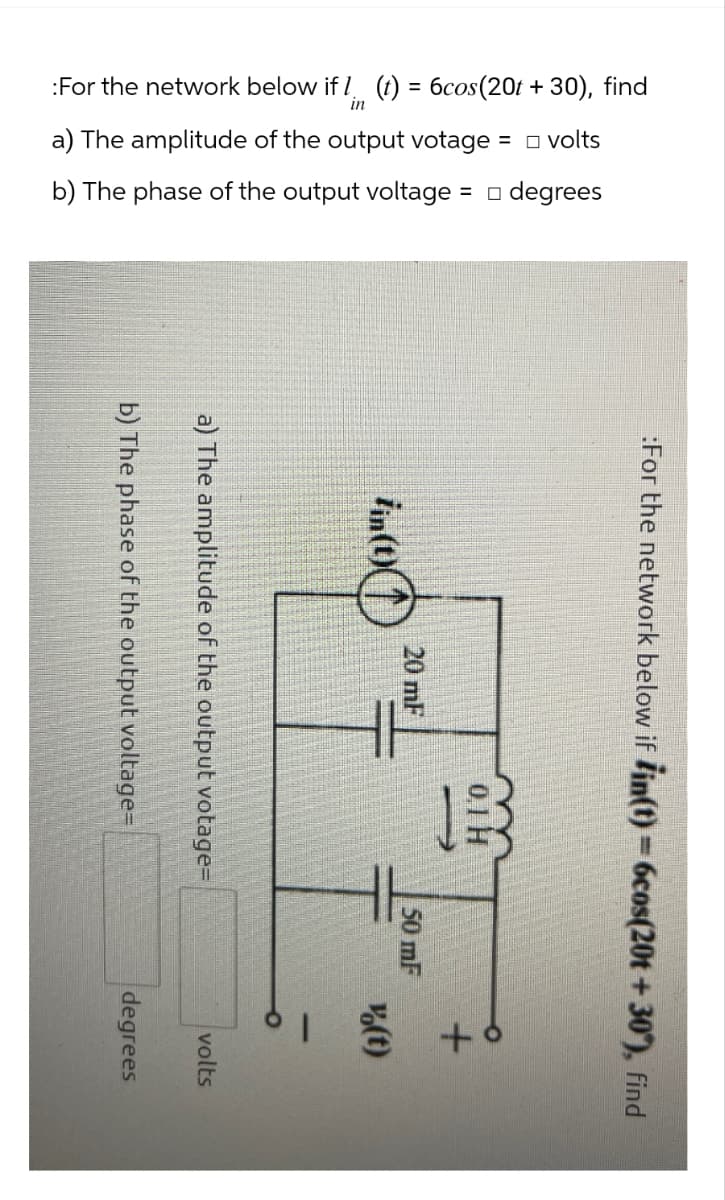 :For the network below if 7. (t) = 6cos (20t + 30), find
a) The amplitude of the output votage = volts
b) The phase of the output voltage = □ degrees
:For the network below if ¡in(t) = 6cos(20t +30°), find
20 mF
fin(t)
0.1 H
a) The amplitude of the output votage=
b) The phase of the output voltage=
+8
50 mF
(t)
volts
degrees