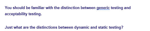 You should be familiar with the distinction between generic testing and
acceptability testing.
Just what are the distinctions between dynamic and static testing?