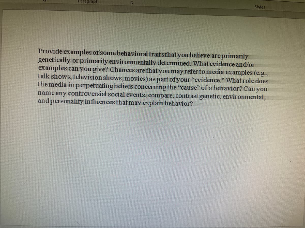 Paragraph
Styles
Provide examples of some behavioral traits that you believe are primarily
genetically or primarily environmentally determined. What evidence and/or
examples can you give? Chances are that you may refer to media examples (e.g.,
talk shows, television shows, movies) as part of your "evidence." What role does
the media in perpetuating beliefs concerning the "cause" of a behavior? Can you
name any controversial social events, compare, contrast genetic, environmental,
and personality influences that may explain behavior?