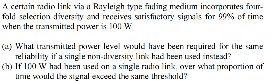 A certain radio link via a Rayleigh type fading medium incorporates four-
fold selection diversity and receives satisfactory signals for 99% of time
when the transmitted power is 100 W.
(a) What transmitted power level would have been required for the same
reliability if a single non-diversity link had been used instead?
(b) If 100 W had been used on a single radio link, over what proportion of
time would the signal exceed the same threshold?

