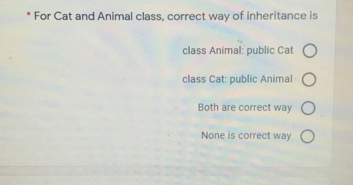 * For Cat and Animal class, correct way of inheritance is
class Animal: public Cat O
class Cat: public Animal
Both are correct way
None is correct way
