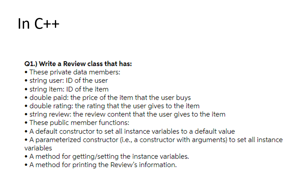 In C++
Q1.) Write a Review class that has:
• These private data members:
• string user: ID of the user
• string item: ID of the item
• double paid: the price of the item that the user buys
• double rating: the rating that the user gives to the item
• string review: the review content that the user gives to the item
• These public member functions:
• A default constructor to set all instance variables to a default value
• A parameterized constructor (i.e., a constructor with arguments) to set all instance
variables
• A method for getting/setting the instance variables.
• A method for printing the Review's information.
