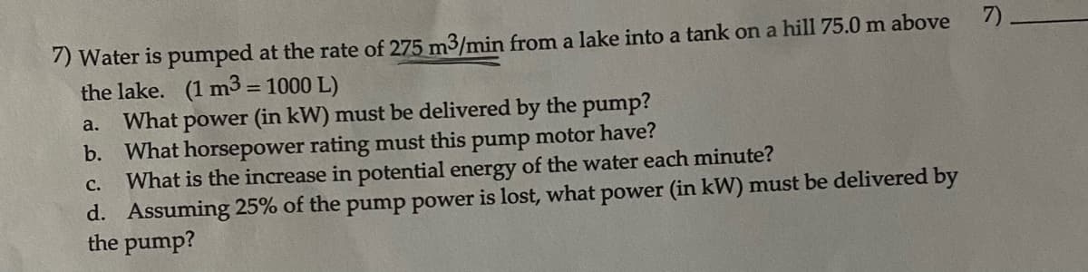 7) Water is pumped at the rate of 275 m3/min from a lake into a tank on a hill 75.0 m above 7).
the lake. (1 m3 = 1000 L)
What
power (in kW) must be delivered by the pump?
a.
b. What horsepower rating must this pump motor have?
What is the increase in potential energy of the water each minute?
d. Assuming 25% of the pump power is lost, what power (in kW) must be delivered by
the pump?
с.
