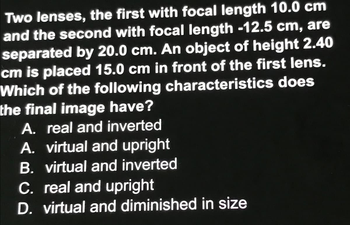 Two lenses, the first with focal length 10.0 cm
and the second with focal length -12.5 cm, are
separated by 20.0 cm. An object of height 2.40
cm is placed 15.0 cm in front of the first lens.
Which of the following characteristics does
the final image have?
A. real and inverted
A. virtual and upright
B. virtual and inverted
C. real and upright
D. virtual and diminished in size
