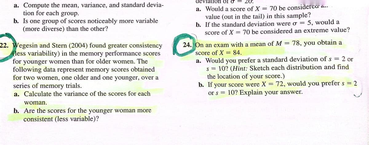 a. Compute the mean, variance, and standard devia-
tion for each group.
b. Is one group of scores noticeably more variable
(more diverse) than the other?
22. Wegesin and Stern (2004) found greater consistency
(less variability) in the memory performance scores
for younger women than for older women. The
following data represent memory scores obtained
for two women, one older and one younger, over a
series of memory trials.
a. Calculate the variance of the scores for each
woman.
b. Are the scores for the younger woman more
consistent (less variable)?
20.
deviation or o
a. Would a score of X
70 be considered
value (out in the tail) in this sample?
b. If the standard deviation were o = 5, would a
score of X = 70 be considered an extreme value?
=
24. On an exam with a mean of M 78, you obtain a
score of X = 84.
a. Would you prefer a standard deviation of s
=
2 or
S =
10? (Hint: Sketch each distribution and find
the location of your score.)
b. If your score were X = 72, would you prefer s = 2
10? Explain your answer.
or s =
-