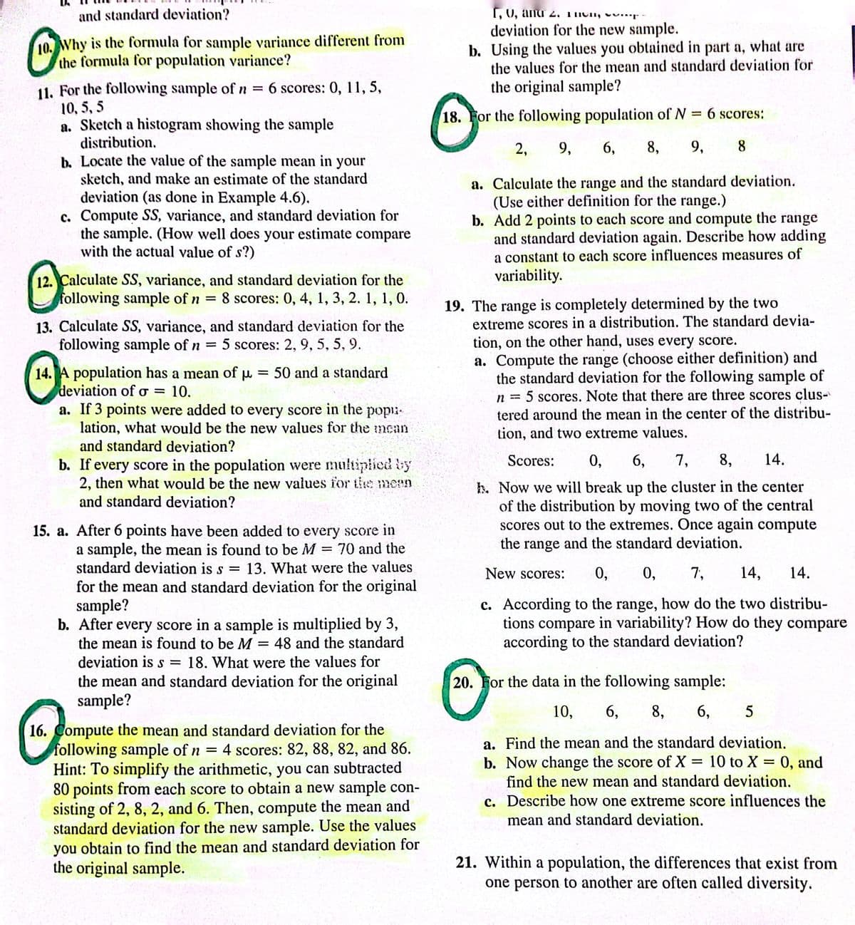 and standard deviation?
10.
10. Why is the formula for sample variance different from
the formula for population variance?
11. For the following sample of n = 6 scores: 0, 11, 5,
10, 5,5
a. Sketch a histogram showing the sample
distribution.
your
b. Locate the value of the sample mean in
sketch, and make an estimate of the standard
deviation (as done in Example 4.6).
c. Compute SS, variance, and standard deviation for
the sample. (How well does your estimate compare
with the actual value of s?)
=
12. Calculate SS, variance, and standard deviation for the
following sample of n 8 scores: 0, 4, 1, 3, 2. 1, 1, 0.
13. Calculate SS, variance, and standard deviation for the
following sample of n = 5 scores: 2, 9, 5, 5, 9.
14. A population has a mean of μ = 50 and a standard
deviation of o= 10.
a. If 3 points were added to every score in the рори.
lation, what would be the new values for the mean
and standard deviation?
b. If every score in the population were multiplied by
2, then what would be the new values for the mean
and standard deviation?
15. a. After 6 points have been added to every score in
a sample, the mean is found to be M = 70 and the
standard deviation is s 13. What were the values
for the mean and standard deviation for the original
sample?
=
b. After every score in a sample is multiplied by 3,
the mean is found to be M = 48 and the standard
deviation is s = 18. What were the values for
the mean and standard deviation for the original
sample?
16. Compute the mean and standard deviation for the
following sample of n = 4 scores: 82, 88, 82, and 86.
Hint: To simplify the arithmetic, you can subtracted
80 points from each score to obtain a new sample con-
sisting of 2, 8, 2, and 6. Then, compute the mean and
standard deviation for the new sample. Use the values
you obtain to find the mean and standard deviation for
the original sample.
1, U, and 2. THU
deviation for the new sample.
b. Using the values you obtained in part a, what are
the values for the mean and standard deviation for
the original sample?
18. For the following population of N = 6 scores:
2, 9, 6, 8, 9, 8
a. Calculate the range and the standard deviation.
(Use either definition for the range.)
b. Add 2 points to each score and compute the range
and standard deviation again. Describe how adding
a constant to each score influences measures of
variability.
19. The range is completely determined by the two
extreme scores in a distribution. The standard devia-
tion, on the other hand, uses every score.
a. Compute the range (choose either definition) and
the standard deviation for the following sample of
5 scores. Note that there are three scores clus-
tered around the mean in the center of the distribu-
tion, and two extreme values.
n
Scores: 0,
6, 7, 8, 14.
h. Now we will break up the cluster in the center
of the distribution by moving two of the central
scores out to the extremes. Once again compute
the range and the standard deviation.
New scores: 0, 0, 7, 14, 14.
c. According to the range, how do the two distribu-
tions compare in variability? How do they compare
according to the standard deviation?
20. For the data in the following sample:
10, 6, 8, 6, 5
a. Find the mean and the standard deviation.
b. Now change the score of X 10 to X = 0, and
find the new mean and standard deviation.
=
c. Describe how one extreme score influences the
mean and standard deviation.
21. Within a population, the differences that exist from
one person to another are often called diversity.