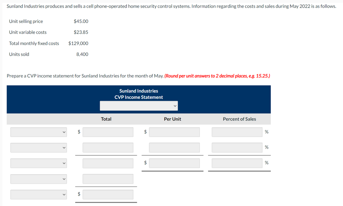 Sunland Industries produces and sells a cell phone-operated home security control systems. Information regarding the costs and sales during May 2022 is as follows.
Unit selling price
Unit variable costs
Total monthly fixed costs
Units sold
$45.00
$23.85
$129,000
8,400
Prepare a CVP income statement for Sunland Industries for the month of May. (Round per unit answers to 2 decimal places, e.g. 15.25.)
$
Total
Sunland Industries
CVP Income Statement
$
$
Per Unit
Percent of Sales
%
%
%