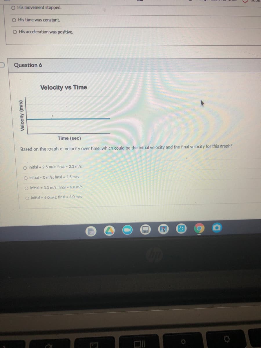 O His movement stopped.
O His time was constant.
O His acceleration was positive.
Question 6
Velocity vs Time
Time (sec)
Based on the graph of velocity over time, which could be the initial velocity and the final velocity for this graph?
O initial = 2.5 m/s; final = 2.5 m/s
O initial = 0 m/s; final = 2.5 m/s
O initial = 3.0 m/s; final = 6.0 m/s
O initial = 6.Om/s: final = 3.0 m/s
Velocity (m/s)
