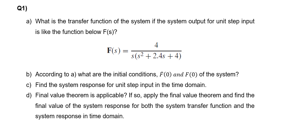 Q1)
a) What is the transfer function of the system if the system output for unit step input
is like the function below F(s)?
4
F(s) =
s(s² +2.4s + 4)
b) According to a) what are the initial conditions, F(0) and F(0) of the system?
c) Find the system response for unit step input in the time domain.
d) Final value theorem is applicable? If so, apply the final value theorem and find the
final value of the system response for both the system transfer function and the
system response in time domain.
