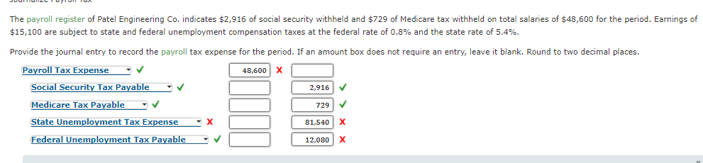 The payroll register of Patel Engineering Co. indicates $2,916 of social security withheld and $729 of Medicare tax withheld on total salaries of $48,600 for the period. Earnings of
$15,100 are subject to state and federal unemployment compensation taxes at the federal rate of 0.8% and the state rate of 5.4%.
Provide the journal entry to record the payroll tax expense for the period. If an amount box does not require an entry, leave it blank. Round to two decimal places.
Payroll Tax Expense
48,600 x
Social Security Tax Payable - v
2,916 V
Medicare Tax Payable
729 V
State Unemployment Tax Expense
81,540 X
Federal Unemployment Tax Payable
12,080 X
