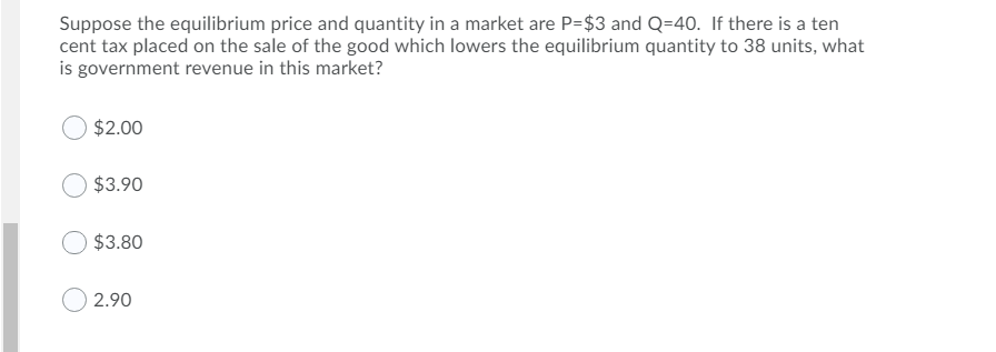 Suppose the equilibrium price and quantity in a market are P=$3 and Q=40. If there is a ten
cent tax placed on the sale of the good which lowers the equilibrium quantity to 38 units, what
is government revenue in this market?
$2.00
$3.90
$3.80
2.90

