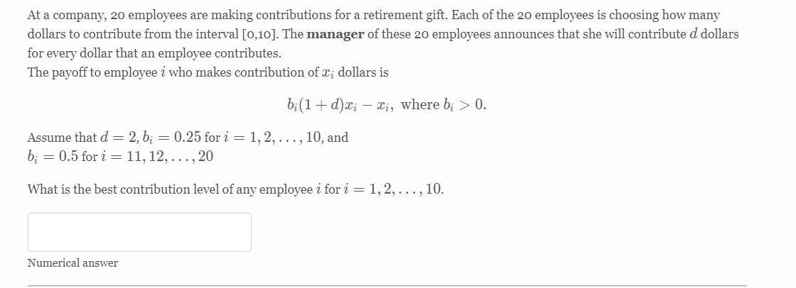 At a company, 20 employees are making contributions for a retirement gift. Each of the 20 employees is choosing how many
dollars to contribute from the interval [0,10]. The manager of these 20 employees announces that she will contribute d dollars
for every dollar that an employee contributes.
The payoff to employee i who makes contribution of x; dollars is
b;(1 + d)ӕ;
- xị, where b; > 0.
Assume that d = 2, b; = 0.25 for i = 1, 2, ..., 10, and
b; = 0.5 for i = 11, 12, ... , 20
What is the best contribution level of any employee i for i = 1, 2, ..., 10.
Numerical answer
