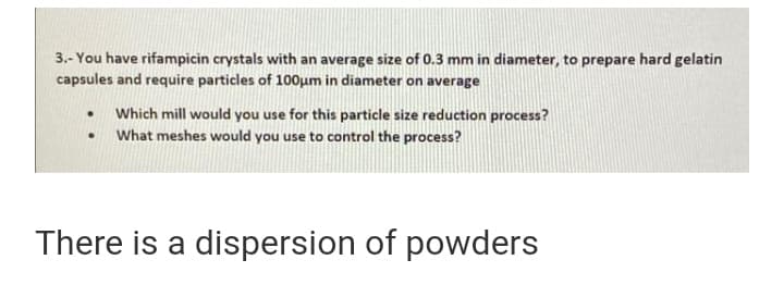 3.- You have rifampicin crystals with an average size of 0.3 mm in diameter, to prepare hard gelatin
capsules and require particles of 100um in diameter on average
Which mill would you use for this particle size reduction process?
• What meshes would you use to control the process?
There is a dispersion of powders
