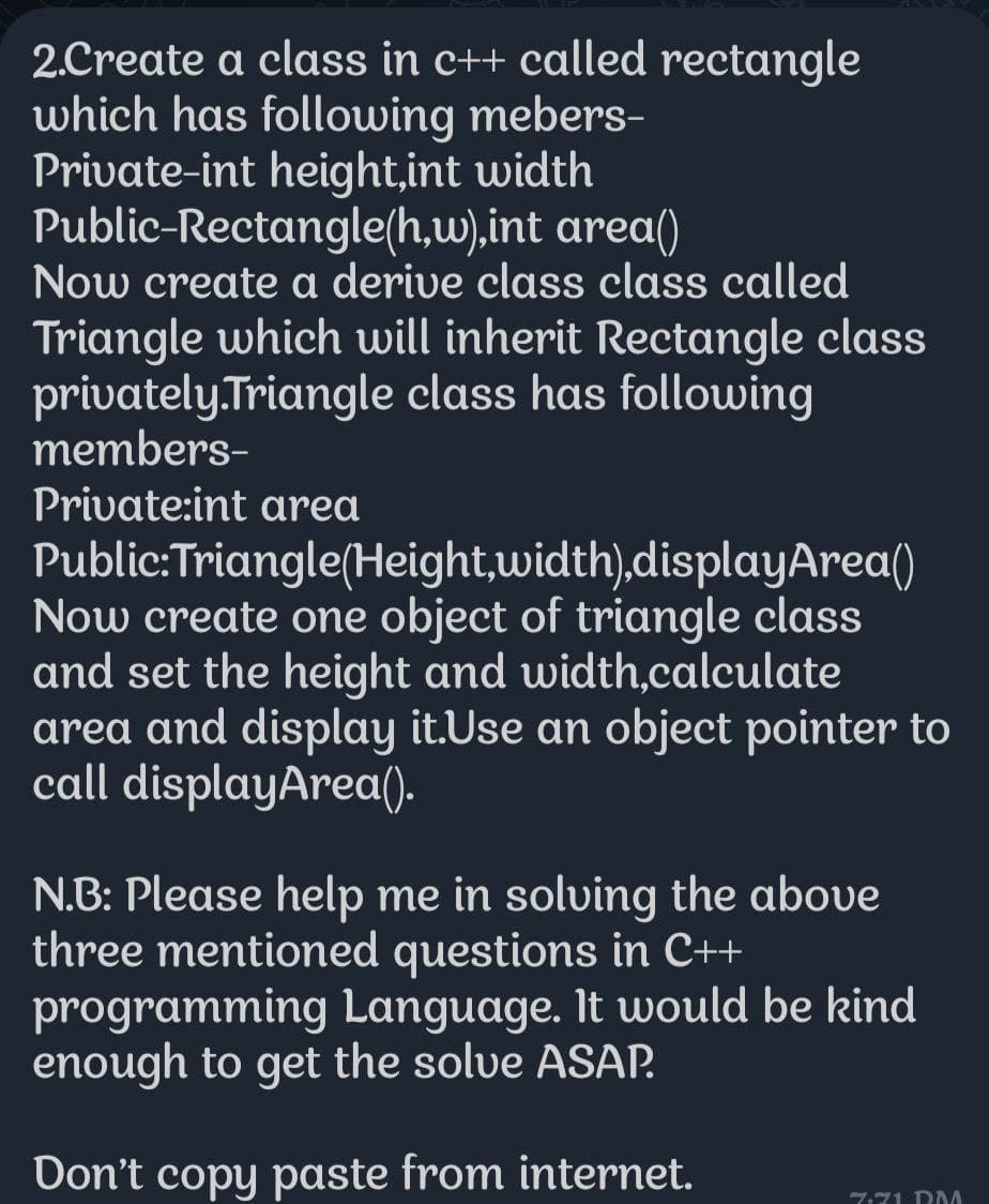 2.Create a class in c++ called rectangle
which has following mebers-
Private-int height,int width
Public-Rectangle(h,w),int
area()
Now create a derive class class called
Triangle which will inherit Rectangle class
privately.Triangle class has following
members-
Private:int area
Public:Triangle(Height,width),displayArea()
Now create one object of triangle class
and set the height and width,calculate
area and display it.Use an object pointer to
call displayArea().
N.B: Please help me in solving the above
three mentioned questions in C++
programming Language. It would be kind
enough to get the solve ASAP.
Don't copy paste from internet.
7:71 RM