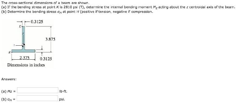 The cross-sectional dimensions of a beam are shown.
(a) If the bending stress at point K is 2810 psi (T), determine the internal bending moment M₂ acting about the z centroidal axis of the beam.
(b) Determine the bending stress o at point H (positive if tension, negative if compression.
-0.3125
H
Answers:
I
(a) Mz =
(b) OH =
2.375
Dimensions in inches
3.875
0.3125
lb-ft.
psi.