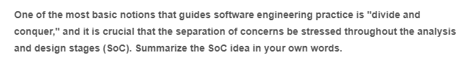 One of the most basic notions that guides software engineering practice is "divide and
conquer," and it is crucial that the separation of concerns be stressed throughout the analysis
and design stages (SoC). Summarize the SoC idea in your own words.
