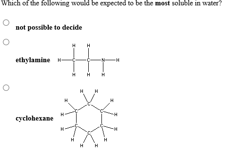 Which of the following would be expected to be the most soluble in water?
not possible to decide
н
H
ethylamine H
N H
н н
H
H
H
H
н
H
H
cyclohexane
Н
Н
H
T
