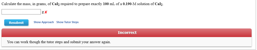 Calculate the mass, in grams, of Cal2 required to prepare exactly 100 mL of a 0.190-M solution of Cal2
g X
Show Approach
Show Tutor Steps
Resubmit
Incorrect
You can work though the tutor steps and submit your answer again
