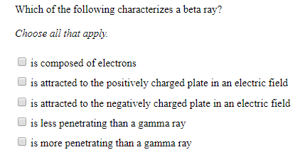 Which of the following characterizes a beta ray?
Choose all that apply
is composed of electrons
is attracted to the positively charged plate in an electric field
is attracted to the negatively charged plate in an electric field
is less penetrating than a gamma ray
is more penetrating than a gamma ray
