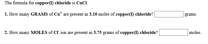 The formula for copper(I) chloride is CuCl
1. How many GRAMS of Cu* are present in 3.10 moles of copper(T) chloride?
grams
moles
2. How many MOLES of CI ion are present in 3.75 grams of copper(I) chloride?
