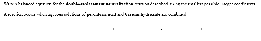 Write a balanced equation for the double-replacement neutralization reaction described, using the smallest possible integer coefficients
Areaction occurs when aqueous solutions of perchloric acid and barium hydroxide are combined

