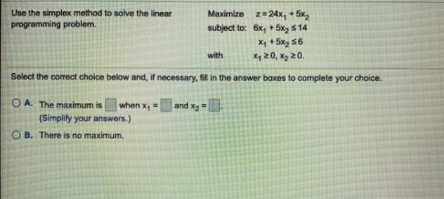 Use the simplex method to solve the linear
programming problem.
Maximize z=24x, + 5x2
subject to: 6x, +5x2 5 14
X, + 5x2 56
X4 20, x2 20.
with
Select the correct choice below and, if necessary, fill in the answer boxes to complete your choice.
when x, =
O A. The maximum is
(Simplify your answers.)
and x2 =.
%3!
O B. There is no maximum.

