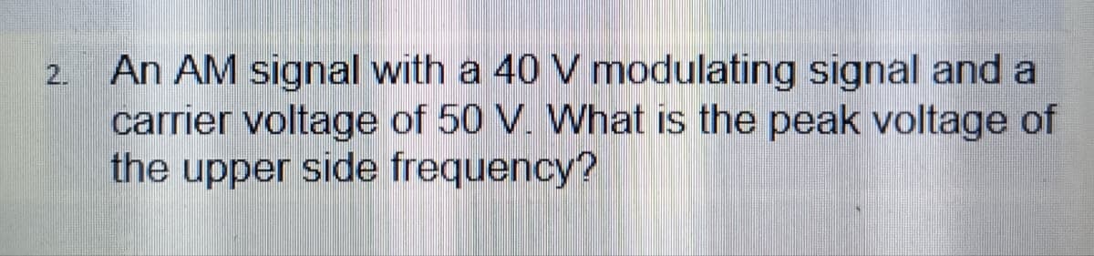 An AM signal with a 40 V modulating signal and a
carrier voltage of 50 V. What is the peak voltage of
the upper side frequency?