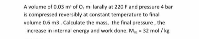 A volume of 0.03 m' of O, mi larally at 220 F and pressure 4 bar
is compressed reversibly at constant temperature to final
volume 0.6 m3. Calculate the mass, the final pressure, the
increase in internal energy and work done. Mo = 32 mol / kg
