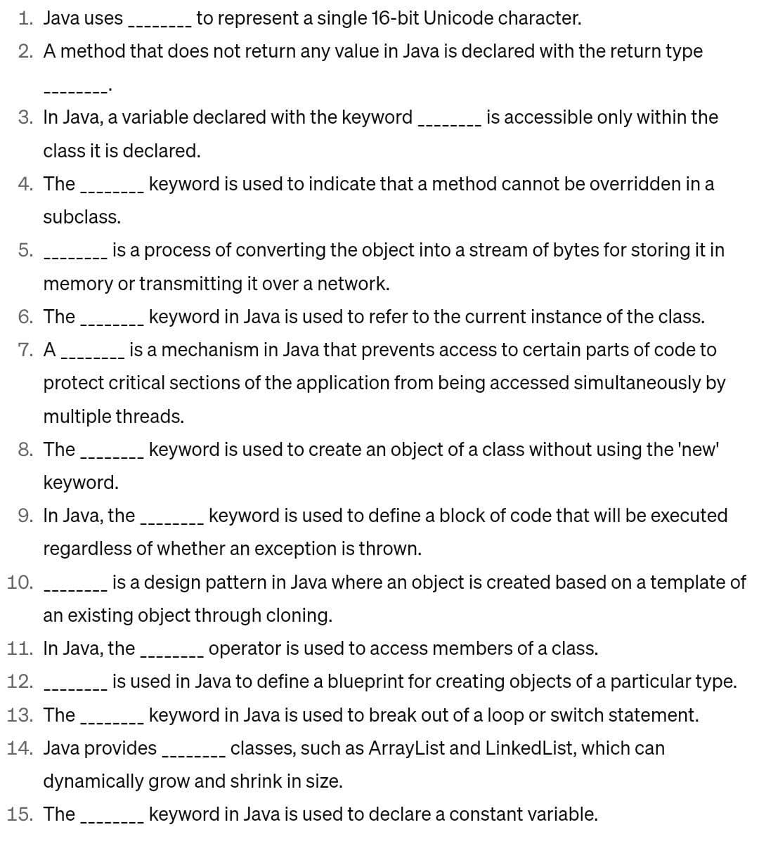 1. Java uses
to represent a single 16-bit Unicode character.
2. A method that does not return any value in Java is declared with the return type
3. In Java, a variable declared with the keyword
class it is declared.
4. The
5.
subclass.
is a process of converting the object into a stream of bytes for storing it in
memory or transmitting it over a network.
6. The
keyword in Java is used to refer to the current instance of the class.
7. A
is a mechanism in Java that prevents access to certain parts of code to
protect critical sections of the application from being accessed simultaneously by
multiple threads.
8. The
keyword is used to create an object of a class without using the 'new'
keyword.
9. In Java, the
10.
is accessible only within the
keyword is used to indicate that a method cannot be overridden in a
keyword is used to define a block of code that will be executed
regardless of whether an exception is thrown.
is a design pattern in Java where an object is created based on a template of
an existing object through cloning.
11. In Java, the ________ operator is used to access members of a class.
12.
is used in Java to define a blueprint for creating objects of a particular type.
keyword in Java is used to break out of a loop or switch statement.
classes, such as ArrayList and Linked List, which can
dynamically grow and shrink in size.
keyword in Java is used to declare a constant variable.
13. The
14. Java provides
15. The